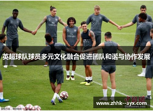英超球队球员多元文化融合促进团队和谐与协作发展