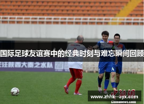 国际足球友谊赛中的经典时刻与难忘瞬间回顾