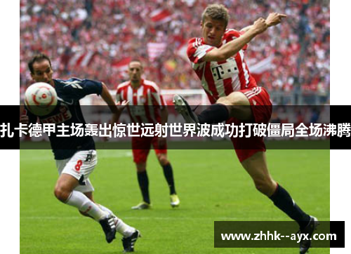 扎卡德甲主场轰出惊世远射世界波成功打破僵局全场沸腾 扎卡德甲主场轰出惊世远射世界波成功打破僵局全场沸腾