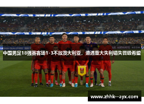 中国男足18强赛客场1-3不敌澳大利亚，遭遇重大失利错失晋级希望