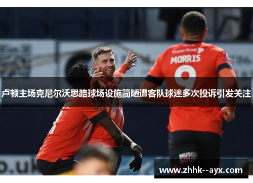 卢顿主场克尼尔沃思路球场设施简陋遭客队球迷多次投诉引发关注