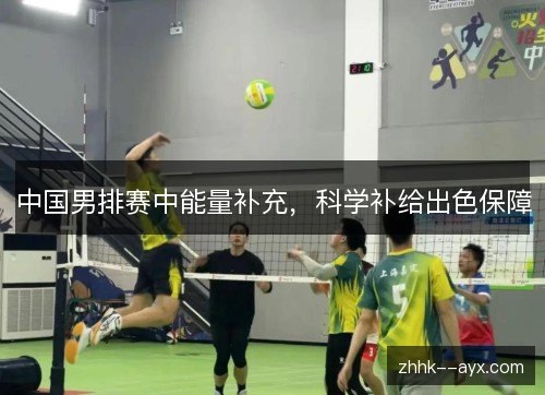 中国男排赛中能量补充,科学补给出色保障 中国男排赛中能量补充,科学补给出色保障