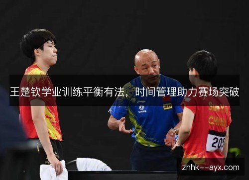 王楚钦学业训练平衡有法,时间管理助力赛场突破 王楚钦学业训练平衡有法,时间管理助力赛场突破