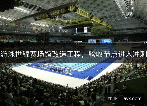 游泳世锦赛场馆改造工程,验收节点进入冲刺 游泳世锦赛场馆改造工程,验收节点进入冲刺